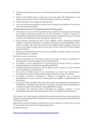 • O Núcleo de Arquitectos de Aveiro manifestou publicamente ser contra a localização da
Ponte;
• Existem uma Petição contra a ponte que conta com quase 800 subscritores e uma
Página no Facebook, no mesmo sentido, seguida por mais de 400 pessoas;
• Foram publicados vários artigos na imprensa local;
• Tem sido amplamente debatida e criticada numa mailing-list de cidadãos de Aveiro que
tem mais de 300 participantes.
Para além disso, do ponto de vista processual existem falhas graves:
• A autarquia recusou-se a discutir publicamente o projecto de construção da ponte, logo
no arranque do processo, apesar de ter sido convidada a fazê-lo; e recusa-se a
disponibilizar publicamente os projectos do PdS, apesar do regulamento que os financia
o exigir e dos cidadãos já o terem solicitado por diversas vezes;
• Só por petição conduzida por mais de 400 cidadãos é que a Assembleia Municipal
‘obrigou’ a autarquia a apresentar os projectos do Parque da Sustentabilidade, onde a
ponte se integra, não tendo sido possível aos cidadãos colocar qualquer questão às
mais de vinte equipas projectistas que intervieram durante mais de três horas seguidas
de apresentações;
• Mesmo as apresentações técnicas feitas na assembleia municipal também não foram
disponibilizadas aos cidadãos.
Por último, tendo em conta que:
• Desde a aprovação do investimento, muita coisa mudou no País, nomeadamente a
solicitação de um pesado resgate financeiro internacional;
• Se assistem a cortes significativos nos investimentos do Estado Central e a diversas
reprogramações dos investimentos apoiados pelo QREN;
• Os benefícios deste investimento não são óbvios e, pelo contrário, os seus eventuais
impactos negativos são assinaláveis;
• Aos custos existentes terão de ser considerados os custos com manutenção e
investimentos complementares em áreas adjacentes (Rossio e Rua dos Galitos);
• O projecto contraria os princípios e filosofia do programa que o financia,
nomeadamente no que concerne à participação dos cidadãos e disponibilização de
informação;
• A aposta em ‘obras de betão’ não deveria fazer parte das prioridades do actual Quadro
de Referência Estratégico, pelo que não se percebe como pode este investimento ser
revelante no quadro de uma maior ‘sustentabilidade’ da cidade;
• A autarquia tem mostrado enorme dificuldade em assegurar resposta a outras
necessidades prementes da cidade, tendo em conta a sua débil situação financeira; ´
Pelo conjunto de razões exposto, solicitamos que seja instaurado um processo urgente de
avaliação da oportunidade deste investimento e que, até à sua conclusão, seja interrompido
o arranque de obras.
Aguardando a vossa informação, despedimo-nos com os melhores cumprimentos, estando
ao vosso dispor para qualquer informação suplementar.
Os abaixo-assinados
https://www.facebook.com/ContraPontePedonalnoCanalCentral
 