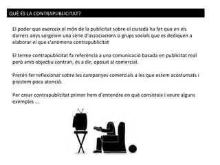 QUÈ ÉS LA CONTRAPUBLICITAT? El poder que exerceix el món de la publicitat sobre el ciutadà ha fet que en els darrers anys ...