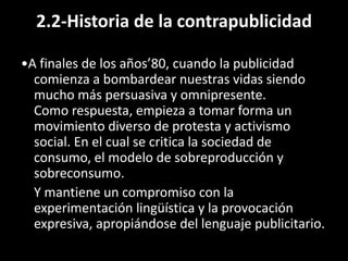 2.2-Historia de la contrapublicidad
•A finales de los años’80, cuando la publicidad
comienza a bombardear nuestras vidas siendo
mucho más persuasiva y omnipresente.
Como respuesta, empieza a tomar forma un
movimiento diverso de protesta y activismo
social. En el cual se critica la sociedad de
consumo, el modelo de sobreproducción y
sobreconsumo.
Y mantiene un compromiso con la
experimentación lingüística y la provocación
expresiva, apropiándose del lenguaje publicitario.
 