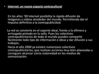 • Internet: un nuevo espacio contracultural
En los años ´90 Internet posibilita la rápida difusión de
imágenes y videos alrededor del mundo. Permitiendo dar el
impulso definitivo a la contrapublicidad.
La red se convierte en el soporte ideal, frente a la efímera y
arriesgada pintada en la valla. Pues los colectivos
contrapublicitarios de todo el mundo pueden compartir
fácilmente todo tipo de información e ideas y dar difusión a sus
trabajos.
Hacia el año 2000 ya existen numerosos colectivos
contrapublicitarios, que realizan acciones muy bien planeadas y
consiguen alcanzar cierta notoriedad en los medios de
comunicación.
 