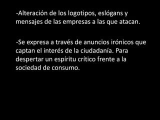 -Alteración de los logotipos, eslógans y
mensajes de las empresas a las que atacan.
-Se expresa a través de anuncios irónicos que
captan el interés de la ciudadanía. Para
despertar un espíritu crítico frente a la
sociedad de consumo.
 