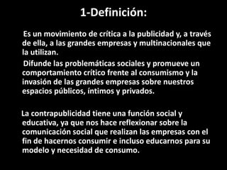 1-Definición:
Es un movimiento de crítica a la publicidad y, a través
de ella, a las grandes empresas y multinacionales que
la utilizan.
Difunde las problemáticas sociales y promueve un
comportamiento crítico frente al consumismo y la
invasión de las grandes empresas sobre nuestros
espacios públicos, íntimos y privados.
La contrapublicidad tiene una función social y
educativa, ya que nos hace reflexionar sobre la
comunicación social que realizan las empresas con el
fin de hacernos consumir e incluso educarnos para su
modelo y necesidad de consumo.
 