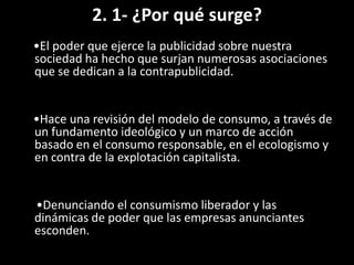 2. 1- ¿Por qué surge?
•El poder que ejerce la publicidad sobre nuestra
sociedad ha hecho que surjan numerosas asociaciones
que se dedican a la contrapublicidad.
•Hace una revisión del modelo de consumo, a través de
un fundamento ideológico y un marco de acción
basado en el consumo responsable, en el ecologismo y
en contra de la explotación capitalista.
•Denunciando el consumismo liberador y las
dinámicas de poder que las empresas anunciantes
esconden.
 