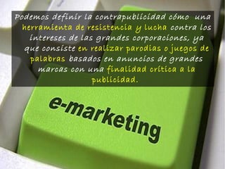 Podemos definir la contrapublicidad cómo una
herramienta de resistencia y lucha contra los
intereses de las grandes corporaciones, ya
que consiste en realizar parodias o juegos de
palabras basados en anuncios de grandes
marcas con una finalidad crítica a la
publicidad.
 