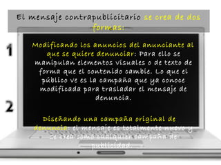 Modificando los anuncios del anunciante al
que se quiere denunciar: Para ello se
manipulan elementos visuales o de texto de
forma que el contenido cambie. Lo que el
público ve es la campaña que ya conoce
modificada para trasladar el mensaje de
denuncia.
Diseñando una campaña original de
denuncia: el mensaje es totalmente nuevo y
se crea como cualquier campaña de
publicidad.
El mensaje contrapublicitario se crea de dos
formas:
 