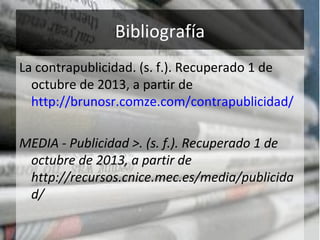 Bibliografía
La contrapublicidad. (s. f.). Recuperado 1 de
octubre de 2013, a partir de
http://brunosr.comze.com/contrapublicidad/
MEDIA - Publicidad >. (s. f.). Recuperado 1 de
octubre de 2013, a partir de
http://recursos.cnice.mec.es/media/publicida
d/
 