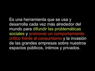 Es una herramienta que se usa y desarrolla cada vez más alrededor del mundo para  difundir las problemáticas sociales  y  promover un comportamiento crítico frente al consumismo  y la invasión de las grandes empresas sobre nuestros espacios públicos, íntimos y privados.   