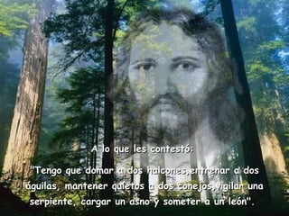 A lo que les contestó:  "Tengo que domar a dos halcones,entrenar a dos águilas, mantener quietos a dos conejos,vigilar una serpiente, cargar un asno y someter a un león".  