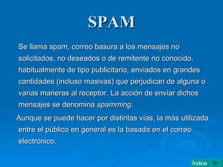 SPAM <ul><li>Se llama spam, correo basura a los mensajes no solicitados, no deseados o de remitente no conocido, habitualm...
