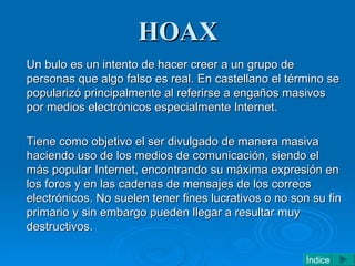 HOAX <ul><li>Un bulo es un intento de hacer creer a un grupo de personas que algo falso es real. En castellano el término ...