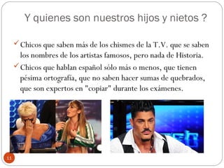 Y quienes son nuestros hijos y nietos ?
Chicos que saben más de los chismes de la T.V. que se saben
los nombres de los artistas famosos, pero nada de Historia.
Chicos que hablan español sólo más o menos, que tienen
pésima ortografía, que no saben hacer sumas de quebrados,
que son expertos en "copiar" durante los exámenes.
11
 