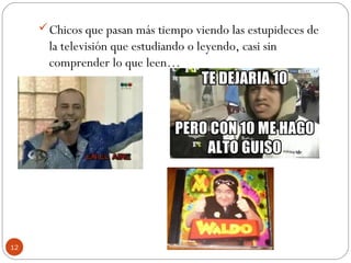 12
Chicos que pasan más tiempo viendo las estupideces de
la televisión que estudiando o leyendo, casi sin
comprender lo que leen…
 