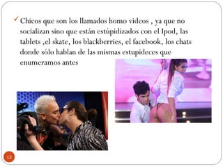 Chicos que son los llamados homo videos , ya que no
socializan sino que están estúpidizados con el Ipod, las
tablets ,el skate, los blackberries, el facebook, los chats
donde sólo hablan de las mismas estupideces que
enumeramos antes
13
 