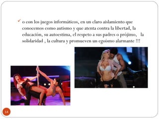 14
 o con los juegos informáticos, en un claro aislamiento que
conocemos como autismo y que atenta contra la libertad, la
educación, su autoestima, el respeto a sus padres o prójimo,   la
solidaridad , la cultura y promueven un egoísmo alarmante !!!
 