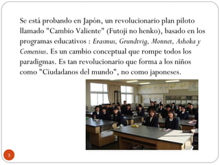 Se está probando en Japón, un revolucionario plan piloto
llamado "Cambio Valiente" (Futoji no henko), basado en los
programas educativos : Erasmus, Grundtvig, Monnet, Ashoka y
Comenius. Es un cambio conceptual que rompe todos los
paradigmas. Es tan revolucionario que forma a los niños
como "Ciudadanos del mundo", no como japoneses.
3
 