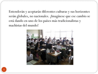 Entenderán y aceptarán diferentes culturas y sus horizontes
serán globales, no nacionales. ¡Imagínese que ese cambio se
está dando en uno de los países más tradicionalistas y
machistas del mundo!
5
 