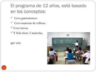 El programa de 12 años, está basado
en los conceptos:
 Cero patriotismos.
 Cero materias de relleno.
Cero tareas.
Y Solo tiene 5 materias,
que son:
6
 