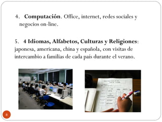 4.   Computación. Office, internet, redes sociales y
negocios on-line.
5.   4 Idiomas, Alfabetos, Culturas y Religiones:
japonesa, americana, china y española, con visitas de
intercambio a familias de cada país durante el verano.
8
 