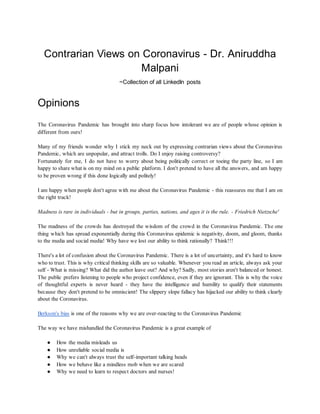 Contrarian Views on Coronavirus - Dr. Aniruddha
Malpani
~Collection of all LinkedIn posts
Opinions
The Coronavirus Pandemic has brought into sharp focus how intolerant we are of people whose opinion is
different from ours!
Many of my friends wonder why I stick my neck out by expressing contrarian views about the Coronavirus
Pandemic, which are unpopular, and attract trolls. Do I enjoy raising controversy?
Fortunately for me, I do not have to worry about being politically correct or toeing the party line, so I am
happy to share what is on my mind on a public platform. I don't pretend to have all the answers, and am happy
to be proven wrong if this done logically and politely!
I am happy when people don't agree with me about the Coronavirus Pandemic - this reassures me that I am on
the right track!
Madness is rare in individuals - but in groups, parties, nations, and ages it is the rule. - Friedrich Nietzsche'
The madness of the crowds has destroyed the wisdom of the crowd in the Coronavirus Pandemic. The one
thing which has spread exponentially during this Coronavirus epidemic is negativity, doom, and gloom, thanks
to the media and social media! Why have we lost our ability to think rationally? Think!!!
There's a lot of confusion about the Coronavirus Pandemic. There is a lot of uncertainty, and it's hard to know
who to trust. This is why critical thinking skills are so valuable. Whenever you read an article, always ask your
self - What is missing? What did the author leave out? And why? Sadly, most stories aren't balanced or honest.
The public prefers listening to people who project confidence, even if they are ignorant. This is why the voice
of thoughtful experts is never heard - they have the intelligence and humility to qualify their statements
because they don't pretend to be omniscient! The slippery slope fallacy has hijacked our ability to think clearly
about the Coronavirus.
Berkson's bias is one of the reasons why we are over-reacting to the Coronavirus Pandemic
The way we have mishandled the Coronavirus Pandemic is a great example of
● How the media misleads us
● How unreliable social media is
● Why we can't always trust the self-important talking heads
● How we behave like a mindless mob when we are scared
● Why we need to learn to respect doctors and nurses!
 