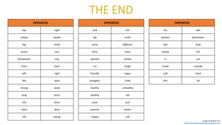 OPPOSITES
day night
asleep awake
big small
active lazy
hardworker lazy
front back
left right
fast slow
strong weak
long short
tall short
clean dirty
old young
OPPOSITES
cold hot
big small
same different
dirty clean
opened closed
cry laugh
friendly angry
energetic tired
healthy unhealthy
healthy sick
push pull
summer winter
happy sad
OPPOSITES
dry wet
upstairs downstairs
fast slow
empty full
in out
inside outside
soft hard
thin fat
Images de freepick.com
https://abracadabracadapalabra.blogspot.com/
 