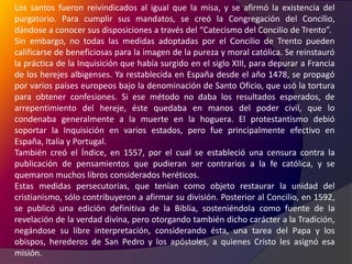Los santos fueron reivindicados al igual que la misa, y se afirmó la existencia del purgatorio. Para cumplir sus mandatos, se creó la Congregación del Concilio, dándose a conocer sus disposiciones a través del “Catecismo del Concilio de Trento”.Sin embargo, no todas las medidas adoptadas por el Concilio de Trento pueden calificarse de beneficiosas para la imagen de la pureza y moral católica. Se reinstauró la práctica de la Inquisición que había surgido en el siglo XIII, para depurar a Francia de los herejes albigenses. Ya restablecida en España desde el año 1478, se propagó por varios países europeos bajo la denominación de Santo Oficio, que usó la tortura para obtener confesiones. Si ese método no daba los resultados esperados, de arrepentimiento del hereje, éste quedaba en manos del poder civil, que lo condenaba generalmente a la muerte en la hoguera. El protestantismo debió soportar la Inquisición en varios estados, pero fue principalmente efectivo en España, Italia y Portugal.También creó el Índice, en 1557, por el cual se estableció una censura contra la publicación de pensamientos que pudieran ser contrarios a la fe católica, y se quemaron muchos libros considerados heréticos.Estas medidas persecutorias, que tenían como objeto restaurar la unidad del cristianismo, sólo contribuyeron a afirmar su división. Posterior al Concilio, en 1592, se publicó una edición definitiva de la Biblia, sosteniéndola como fuente de la revelación de la verdad divina, pero otorgando también dicho carácter a la Tradición, negándose su libre interpretación, considerando ésta, una tarea del Papa y los obispos, herederos de San Pedro y los apóstoles, a quienes Cristo les asignó esa misión.