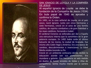 SAN IGNACIO DE LOYOLA Y LA COMPAÑÍA DE JESUSAl español Ignacio de Loyola  se debe la fundación de la Compañía de Jesús (1534) En bula papal de 1540 se aprueba y confirma la Orden.En 1491, en la casa señorial de Loyola, en el país vasco, nació Ignacio. Junto con cinco hermanas y siete hermanos, creció en el seno de una familia católica, de espíritu combativo y de gran fidelidad a los reyes católicos, Fernando e Isabel.El cardenal Cisneros se esforzaba por dar a España una estructura interna que la convirtiera en la gran potencia europea. En 1492 había caído el último baluarte de los moros, la ciudad de Granada. Ese mismo año Colón llegó a América. Era una época de cambios, descubrimientos e invenciones. La Edad Media estaba tocando su fin.Creció en un ambiente cortesano donde recibió la educación acorde con sus pretensiones. Era mundano y galante. Con frecuencia se veía metido en duelos de honor, enredos de faldas y riñas de compañeros. Sentía mucho interés por la carrera militar. 