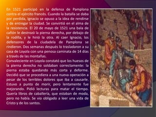 En 1521 participó en la defensa de Pamplona contra el ejército francés. Cuando la batalla se daba por perdida, Ignacio se opuso a la idea de rendirse y de entregar la ciudad. Se convirtió en el alma de la resistencia. El 20 de mayo de 1521 una bala de cañón le destrozó la pierna derecha, por debajo de la rodilla, y le hirió la otra. Al caer Ignacio, los defensores de la ciudadela de Pamplona se rindieron. Dos semanas después lo trasladaron a su casa de Loyola con una penosa caminata de 14 días a través de las montañas.Convaleciente en Loyola constató que los huesos de la pierna derecha no soldaban correctamente: la pierna estaba quedando más corta y deforme. Decidió que se procediera a una nueva operación a pesar de los terribles dolores que iba a causarle. Estuvo a punto de morir, pero lentamente fue mejorando. Pidió lecturas para matar el tiempo. Quería libros de caballería, que estaban de moda, pero no había. Se vio obligado a leer una vida de Cristo y de los santos. 
