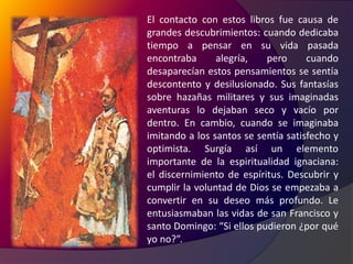 El contacto con estos libros fue causa de grandes descubrimientos: cuando dedicaba tiempo a pensar en su vida pasada encontraba alegría, pero cuando desaparecían estos pensamientos se sentía descontento y desilusionado. Sus fantasías sobre hazañas militares y sus imaginadas aventuras lo dejaban seco y vacío por dentro. En cambio, cuando se imaginaba imitando a los santos se sentía satisfecho y optimista. Surgía así un elemento importante de la espiritualidad ignaciana: el discernimiento de espíritus. Descubrir y cumplir la voluntad de Dios se empezaba a convertir en su deseo más profundo. Le entusiasmaban las vidas de san Francisco y santo Domingo: “Si ellos pudieron ¿por qué yo no?”.