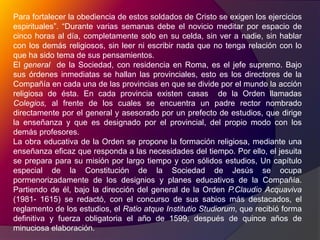 Para fortalecer la obediencia de estos soldados de Cristo se exigen los ejercicios espirituales”. “Durante varias semanas debe el novicio meditar por espacio de cinco horas al día, completamente solo en su celda, sin ver a nadie, sin hablar con los demás religiosos, sin leer ni escribir nada que no tenga relación con lo que ha sido tema de sus pensamientos.El general  de la Sociedad, con residencia en Roma, es el jefe supremo. Bajo sus órdenes inmediatas se hallan las provinciales, esto es los directores de la Compañía en cada una de las provincias en que se divide por el mundo la acción religiosa de ésta. En cada provincia existen casas  de la Orden llamadas Colegios, al frente de los cuales se encuentra un padre rector nombrado directamente por el general y asesorado por un prefecto de estudios, que dirige la enseñanza y que es designado por el provincial, del propio modo con los demás profesores.La obra educativa de la Orden se propone la formación religiosa, mediante una enseñanza eficaz que responda a las necesidades del tiempo. Por ello, el jesuita se prepara para su misión por largo tiempo y con sólidos estudios, Un capítulo especial de la Constitución de la Sociedad de Jesús se ocupa pormenorizadamente de los designios y planes educativos de la Compañía. Partiendo de él, bajo la dirección del general de la Orden P.ClaudioAcquaviva (1981- 1615) se redactó, con el concurso de sus sabios más destacados, el reglamento de los estudios, el Ratio atqueInstitutioStudiorum, que recibió forma definitiva y fuerza obligatoria el año de 1599, después de quince años de minuciosa elaboración.