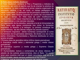 El Ratio atqueInstitutioStudiorumEl Ratio Studiorum, contiene el Plan y Programas y métodos de enseñanza, así como el espíritu que ha de orientar la práctica de los maestros. La obra constituye el primer sistema organizado de educación católica, y es, sin duda, un trabajo pedagógico de mérito indiscutible. La aplicación de los principios contenidos en él no es rígida; debe hacerse tomando en cuenta las circunstancias de lugar y tiempo. En 1832 hubo de sufrir modificaciones conducentes a dar mayor importancia a las lenguas modernas, a las matemáticas y a las ciencias naturales.La organización de los estudios, parecida a la de la Universidad de París hacia esta época comprende tres ciclos: la formación lingüística, la filosofía y la teología. La primera constituye los  studiainferiora;  las dos últimas integran los estudia superior.La formación lingüística  (letras humanas) corresponde al curso humanístico de los gimnasios alemanes. Se divide a su vez a tres partes (Gramática, Humanidades y Retorica) distribuida en cinco grados anuales:I Primera clase de gramática latina (infimaclassisgramaticae)II Gramática media latina y elemental griega ( media classsigramaticae)III Gramática superior y media griega ( Suprema Classisgramaticae)IV Humanidades: lectura y comentarios de obras clásicas. El estudio de los autores greco-romanos, dice el Ratio, “no puede tener para nosotros más que un objeto secundario, cual es el de formar el estilo, dando siempre preferencia al de Cicerón”V Retorica, que se propone la formación del perfecto orador.