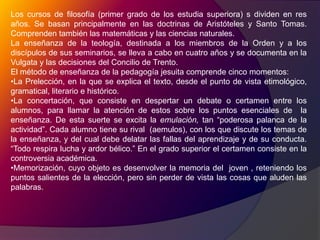 Los cursos de filosofía (primer grado de los estudia superiora) s dividen en res años. Se basan principalmente en las doctrinas de Aristóteles y Santo Tomas. Comprenden también las matemáticas y las ciencias naturales.La enseñanza de la teología, destinada a los miembros de la Orden y a los discípulos de sus seminarios, se lleva a cabo en cuatro años y se documenta en la Vulgata y las decisiones del Concilio de Trento.El método de enseñanza de la pedagogía jesuita comprende cinco momentos:La Prelección, en la que se explica el texto, desde el punto de vista etimológico, gramatical, literario e histórico.