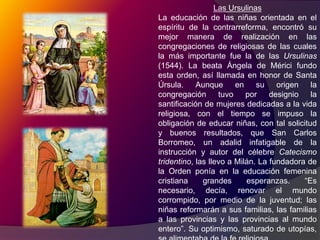 El Concilio de Trento y su programa educativo.La restauración católica se debió en gran medida al Concilio de Trento (1545-63), el que asimismo puso particular empeño en la educación de la niñez y de la juventud. De las 25 sesiones plenarias, celebradas en tres periodos, la quinta dispuso que los sacerdotes se ocuparan acuciosamente de la enseñanza elemental y superior. Se ordeno crear escuelas en las provincias que carecían de ellas, las que serian dirigidas por maestros piadosos e instruidos. Cada iglesia habrá de tener un maestro para enseñar el catecismo y los rudimentos de las ciencias, sin faltar a la gramática. Las congregaciones de enseñanza consagradas a la segunda enseñanza redoblaran sus esfuerzos; los obispos verán de fundar seminarios para la formación de clérigos y las universidades católicas tomaran toda suerte de precauciones para combatir las doctrinas heréticas. Los decretos tridentinos en materia de educación no eran utópicos, tomaban en cuenta las circunstancias reales y posibles. “Más las iglesias, dice el Concilio, cuyas rentas son escasas; o donde sea tan corto el número de sacerdotes, que no pueda sostenerse cómodamente en ellas la lección de Teología, tendrán a lo menos un maestro, que designará el obispo, para enseñar gratuitamente la Gramática a los clérigos y a los demás estudiantes pobres… y por este trabajo se han de asignar al maestro los frutos de algún beneficio simple, los cuales percibirá sólo mientras este enseñando… o se les señalará alguna retribución proporcionada de los fondas del cabildo o del obispo.”