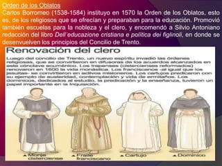 Otras congregaciones de enseñanza. Las escuelas PíasLas escuelas Pías (de donde el nombre de escolapios) fundadas en Roma por el aragonés San José de Calasanz  (1556-1648), fueron los primeros planteles al servicio de la educación gratuita primaria católica. La congregación se dirige a la instrucción de los niños tanto en la piedad cristiana, como en las letras humanas” Será obligación de nuestro instituto, dice, enseñar a los niños con la posible facilidad, desde los primeros elementos, el modo de leer bien, la aritmética, la gramática y principalmente la piedad y doctrina cristiana”. Pero hay que tener presente el carácter utilitario de la enseñanza: Se debe proveer de maestros hábiles a los niños pobres, para que los pongan pronto en disposición de ganarse más fácilmente lo necesario para vivir.” Las escuelas Pías atienden a la niñez desvalida. Los padres escolapios, además de los votos ordinarios de pobreza, castidad y obediencia, hacen el de consagrarse a la enseñanza gratuita de los niños.