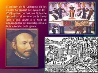 El Concilio de Trento (1545-1563). El creador de la Compañía de los Jesuitas fue Ignacio de Loyola (1491-1556), quien concibió una Orden de tipo militar al servicio de la Santa Sede y que opuso a la idea de independencia del protestantismo la de la autoridad de la iglesia.El Concilio de Trento determina con todo rigor los dogmas de la iglesia Católica, contrarrestando así la elasticidad de las convicciones protestantes; se preocupa por reformar el clero, mediante decretos educativos, dicta una serie de medidas prácticas para evitar la pérdida de más provincias, y fortalece el poder del Papa. El tercer expediente empleado por la Contrarreforma para combatir el protestantismo, fue la Inquisición.
