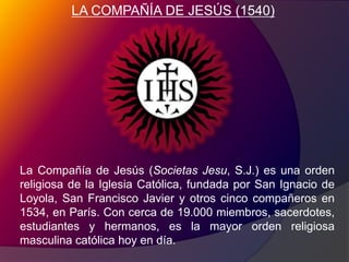 LA COMPAÑÍA DE JESÚS (1540)La Compañía de Jesús (SocietasJesu, S.J.) es una orden religiosa de la Iglesia Católica, fundada por San Ignacio de Loyola, San Francisco Javier y otros cinco compañeros en 1534, en París. Con cerca de 19.000 miembros, sacerdotes, estudiantes y hermanos, es la mayor orden religiosa masculina católica hoy en día.