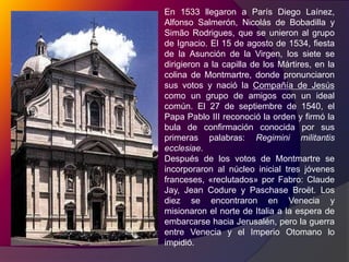 En 1533 llegaron a París Diego Laínez, Alfonso Salmerón, Nicolás de Bobadilla y Simão Rodrigues, que se unieron al grupo de Ignacio. El 15 de agosto de 1534, fiesta de la Asunción de la Virgen, los siete se dirigieron a la capilla de los Mártires, en la colina de Montmartre, donde pronunciaron sus votos y nació la Compañía de Jesús como un grupo de amigos con un ideal común. El 27 de septiembre de 1540, el Papa Pablo III reconoció la orden y firmó la bula de confirmación conocida por sus primeras palabras: Regiminimilitantisecclesiae.Después de los votos de Montmartre se incorporaron al núcleo inicial tres jóvenes franceses, «reclutados» por Fabro: Claude Jay, Jean Codure y PaschaseBroët. Los diez se encontraron en Venecia y misionaron el norte de Italia a la espera de embarcarse hacia Jerusalén, pero la guerra entre Venecia y el Imperio Otomano lo impidió.