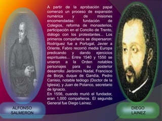 A partir de la aprobación papal comenzó un proceso de expansión numérica y de misiones encomendadas: fundación de Colegios, reforma de monasterios, participación en el Concilio de Trento, diálogo con los protestantes... Los primeros compañeros se dispersaron: Rodríguez fue a Portugal, Javier a Oriente, Fabro recorrió media Europa predicando y dando ejercicios espirituales... Entre 1540 y 1550 se unieron a la Orden notables personajes para su posterior desarrollo: Jerónimo Nadal, Francisco de Borja, duque de Gandía, Pedro Canisio, notable teólogo (Doctor de la Iglesia), y Juan de Polanco, secretario de Ignacio.En 1556, cuando murió el fundador, eran 1,000 compañeros. El segundo General fue Diego Laínez.DIEGO LAINEZALFONSO SALMERON