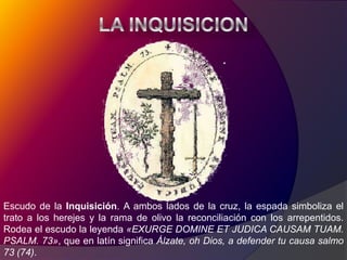 LA INQUISICIONEscudo de la Inquisición. A ambos lados de la cruz, la espada simboliza el trato a los herejes y la rama de olivo la reconciliación con los arrepentidos. Rodea el escudo la leyenda «EXURGE DOMINE ET JUDICA CAUSAM TUAM. PSALM. 73», que en latín significa Álzate, oh Dios, a defender tu causa salmo 73 (74).