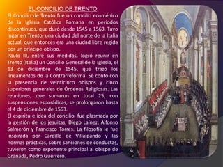 EL CONCILIO DE TRENTO El Concilio de Trento fue un concilio ecuménico de la Iglesia Católica Romana en periodos discontinuos, que duró desde 1545 a 1563. Tuvo lugar en Trento, una ciudad del norte de la Italia actual, que entonces era una ciudad libre regida por un príncipe-obispo.Paulo III, entre sus medidas, logró reunir en Trento (Italia) un Concilio General de la Iglesia, el 13 de diciembre de 1545, que trazó los lineamentos de la Contrarreforma. Se contó con la presencia de veinticinco obispos y cinco superiores generales de Órdenes Religiosas. Las reuniones, que sumaron en total 25, con suspensiones esporádicas, se prolongaron hasta el 4 de diciembre de 1563.El espíritu e idea del concilio, fue plasmada por la gestión de los jesuitas, Diego Laínez, Alfonso Salmerón y Francisco Torres. La filosofía le fue inspirada por Cardillo de Villalpando y las normas prácticas, sobre sanciones de conductas, tuvieron como exponente principal al obispo de Granada, Pedro Guerrero.