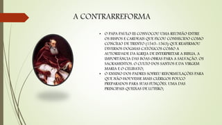 A CONTRARREFORMA
• O PAPA PAULO III CONVOCOU UMA REUNIÃO ENTRE
OS BISPOS E CARDEAIS QUE FICOU CONHECIDO COMO
CONCÍLIO DE TRENTO (1545-1563) QUE REAFIRMOU
DIVERSOS DOGMAS CATÓLICOS COMO A
AUTORIDADE DA IGREJA DE INTERPRETAR A BIBLIA, A
IMPORTÂNCIA DAS BOAS OBRAS PARA A SALVAÇÃO, OS
SACRAMENTOS, O CULTO DOS SANTOS E DA VIRGEM
MARIA E O CELIBATO;
• O ENSINO DOS PADRES SOFREU REFORMULAÇÕES PARA
QUE NÃO HOUVESSE MAIS CLÉRIGOS POUCO
PREPARADOS PARA SUAS FUNÇÕES, UMA DAS
PRINCIPAIS QUEIXAS DE LUTERO;
 