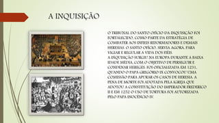 A INQUISIÇÃO
O TRIBUNAL DO SANTO OFÍCIO DA INQUISIÇÃO FOI
FORTALECIDO, COMO PARTE DA ESTRATÉGIA DE
COMBATER AOS INFIEIS REFORMADORES E DEMAIS
HERESIAS. O SANTO OFÍCIO, SERVIA AGORA, PARA
VIGIAR E REGULAR A VIDA DOS FIÉIS.
A INQUISIÇÃO SURGIU NA EUROPA DURANTE A BAIXA
IDADE MÉDIA, COM O OBJETIVO DE PERSEGUIR E
CONDENAR HEREGES. FOI OFICIALIZADA EM 1231,
QUANDO O PAPA GREGÓRIO IX CONVOCOU UMA
COMISSÃO PARA APURAR OS CASOS DE HERESIA. A
PENA DE MORTE FOI ADOTADA PELA IGREJA QUE
ADOTOU A CONSTITUIÇÃO DO IMPERADOR FREDERICO
II E EM 1252 O USO DE TORTURA FOI AUTORIZADA
PELO PAPA INOCÊNCIO IV.
 