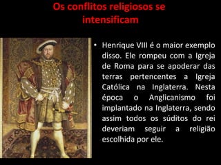 Os conflitos religiosos se
intensificam
• Henrique VIII é o maior exemplo
disso. Ele rompeu com a Igreja
de Roma para se apoderar das
terras pertencentes a Igreja
Católica na Inglaterra. Nesta
época o Anglicanismo foi
implantado na Inglaterra, sendo
assim todos os súditos do rei
deveriam seguir a religião
escolhida por ele.
 