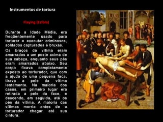Instrumentos de tortura
Flaying (Esfola)
Durante a Idade Média, era
freqüentemente usado para
torturar e executar criminosos,
soldados capturados e bruxas.
Os braços da vítima eram
amarrados a um poste acima de
sua cabeça, enquanto seus pés
eram amarrados abaixo. Seu
corpo ficava completamente
exposto ao torturador, que com
a ajuda de uma pequena faca,
tirava a pele da vítima
lentamente. Na maioria dos
casos, em primeiro lugar era
retirada a pele da face, e
descendo, em seguida, até os
pés da vítima. A maioria das
vítimas morria antes de o
torturador chegar até sua
cintura.
 