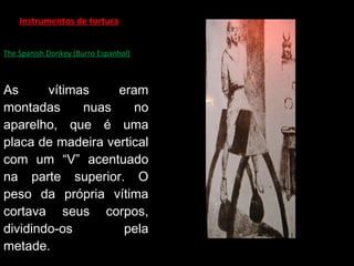 Instrumentos de tortura
The Spanish Donkey (Burro Espanhol)
As vítimas eram
montadas nuas no
aparelho, que é uma
placa de madeira vertical
com um “V” acentuado
na parte superior. O
peso da própria vítima
cortava seus corpos,
dividindo-os pela
metade.
 