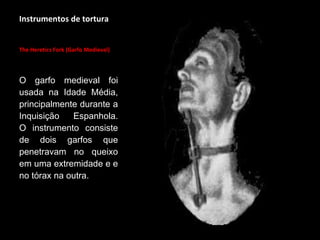 Instrumentos de tortura
The Heretics Fork (Garfo Medieval)
O garfo medieval foi
usada na Idade Média,
principalmente durante a
Inquisição Espanhola.
O instrumento consiste
de dois garfos que
penetravam no queixo
em uma extremidade e e
no tórax na outra.
 