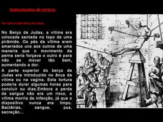 Instrumentos de tortura
The Judas Cradle (Berço de Judas)
No Berço de Judas, a vítima era
colocada sentada no topo de uma
pirâmide. Os pés da vítima eram
amarrados uns aos outros de uma
maneira que o movimento da
perna seria forçava o outro é para
não se mover tão bem,
aumentando a dor.
A parte superior do berço de
Judas era introduzido no ânus da
vítima ou na vagina. Esta tortura
poderia durar algumas horas para
concluir ou dias.Embora a perda
de sangue não era um risco, a
vítima morria de infecção, já que o
dispositivo nunca era limpo.
Bactérias, sangue, pus,
secreção…
 