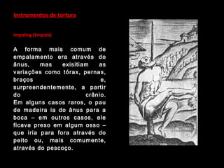 Instrumentos de tortura
Impaling (Empala)
A forma mais comum de
empalamento era através do
ânus, mas exisitiam as
variações como tórax, pernas,
braços e,
surpreendentemente, a partir
do crânio.
Em alguns casos raros, o pau
de madeira ia do ânus para a
boca – em outros casos, ele
ficava preso em algum osso –
que iria para fora através do
peito ou, mais comumente,
através do pescoço.
 