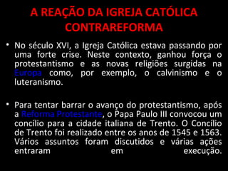 A REAÇÃO DA IGREJA CATÓLICA
CONTRAREFORMA
• No século XVI, a Igreja Católica estava passando por
uma forte crise. Neste contexto, ganhou força o
protestantismo e as novas religiões surgidas na
Europa como, por exemplo, o calvinismo e o
luteranismo.
• Para tentar barrar o avanço do protestantismo, após
a Reforma Protestante, o Papa Paulo III convocou um
concílio para a cidade italiana de Trento. O Concílio
de Trento foi realizado entre os anos de 1545 e 1563.
Vários assuntos foram discutidos e várias ações
entraram em execução.
 