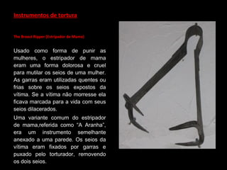 Instrumentos de tortura
The Breast Ripper (Estripador de Mama)
Usado como forma de punir as
mulheres, o estripador de mama
eram uma forma dolorosa e cruel
para mutilar os seios de uma mulher.
As garras eram utilizadas quentes ou
frias sobre os seios expostos da
vítima. Se a vítima não morresse ela
ficava marcada para a vida com seus
seios dilacerados.
Uma variante comum do estripador
de mama,referida como “A Aranha”,
era um instrumento semelhante
anexado a uma parede. Os seios da
vítima eram fixados por garras e
puxado pelo torturador, removendo
os dois seios.
 