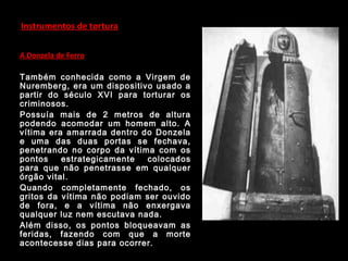 Instrumentos de tortura
A Donzela de Ferro
Também conhecida como a Virgem de
Nuremberg, era um dispositivo usado a
partir do século XVI para torturar os
criminosos.
Possuía mais de 2 metros de altura
podendo acomodar um homem alto. A
vítima era amarrada dentro do Donzela
e uma das duas portas se fechava,
penetrando no corpo da vítima com os
pontos estrategicamente colocados
para que não penetrasse em qualquer
órgão vital.
Quando completamente fechado, os
gritos da vítima não podiam ser ouvido
de fora, e a vítima não enxergava
qualquer luz nem escutava nada.
Além disso, os pontos bloqueavam as
feridas, fazendo com que a morte
acontecesse dias para ocorrer.
 